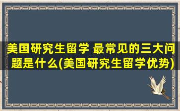 美国研究生留学 最常见的三大问题是什么(美国研究生留学优势)